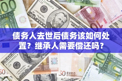 济南债务人去世后债务该如何处置？继承人需要偿还吗？