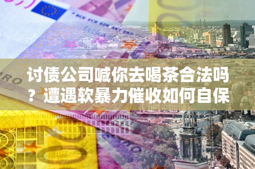 济南讨债公司喊你去喝茶合法吗？遭遇软暴力催收如何自保？